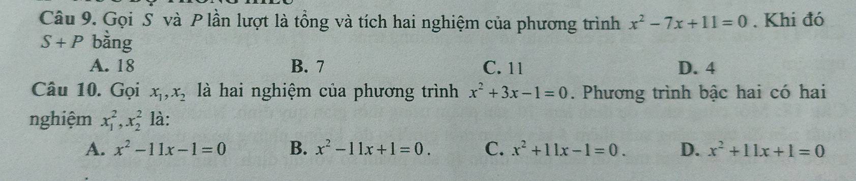 Gọi S và P lần lượt là tổng và tích hai nghiệm của phương trình x^2-7x+11=0. Khi đó
S+P bằng
A. 18 B. 7 C. 11 D. 4
Câu 10. Gọi x_1, x_2 là hai nghiệm của phương trình x^2+3x-1=0. Phương trình bậc hai có hai
nghiệm x_1^(2, x_2^2 là:
A. x^2)-11x-1=0 B. x^2-11x+1=0. C. x^2+11x-1=0. D. x^2+11x+1=0