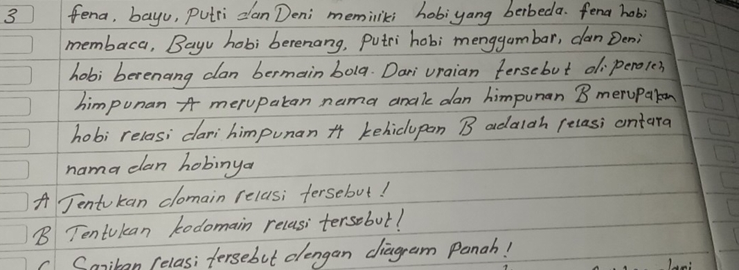 fena, bayu, Putri clan Deni meminliki hobiyang berbeda. fena hob;
membaca, Bayu hob; berenang, Putri hobi menggambar, can Den;
hobi berenang clan bermain bola. Dari vraian tersebut diperole?
himpunan A merupatan nama anale dan himpunan B meruparon
hobi relas; cari himpunan * kehiclupan B adalgh relasi ontara
nama clan hobinya
A Jentukan clomain relas; fersebut!
B Tentukan kodomain recasi tersebut!
c Canikan (elas; fersebut clengan diagram Panah!