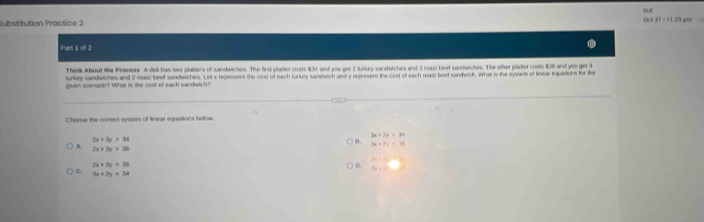 QUE
Substitution Practice 2 Oct31-11.59pm 
Part 1ed2 
Think About the Process A deli has two platters of sandwiches. The first platter costs $34 and you get 2 turkey sandwiches and 3 roast beef sandwiches. The other platter costs $36 and you get 3
turkey sandwiches and 2 roast beef sandwiches. Let x represent the cost of each turkey sandwich and y represent the cost of each roast beef sandwich. What is the system of linear equations for the
given scenario? What is the cost of each sandwich?
Choose the correct system of linear equations befow.
3x+2y=34
2x+3y=34
) B. 3x+7y=36
A. 2x+3y=36
2x+7y=
2x+3y=36
D. 7x+20
C. 3x+2y=34
