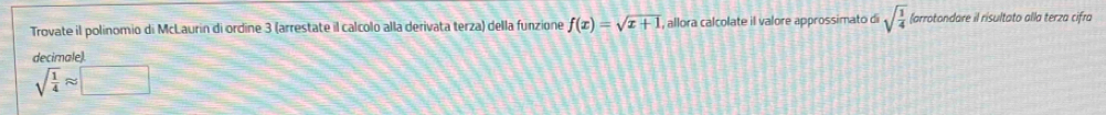 Trovate il polinomio di McLaurin di ordine 3 (arrestate il calcolo alla derivata terza) della funzione f(x)=sqrt(x+1) , allora calcolate il valore approssimato di sqrt(frac 1)4 (arrotondare il risultato alla terza cifra 
decimalel
sqrt(frac 1)4approx □