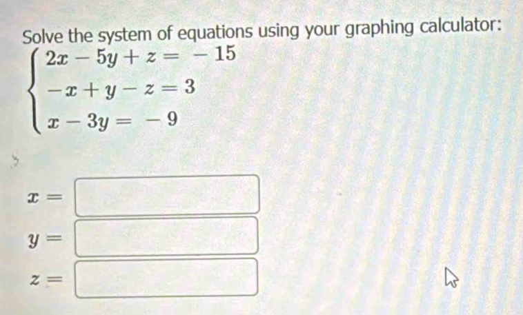 Solve the system of equations using your graphing calculator:
beginarrayl 2x-5y+z=-15 -x+y-z=3 x-3y=-9endarray.
x=
y=
z=