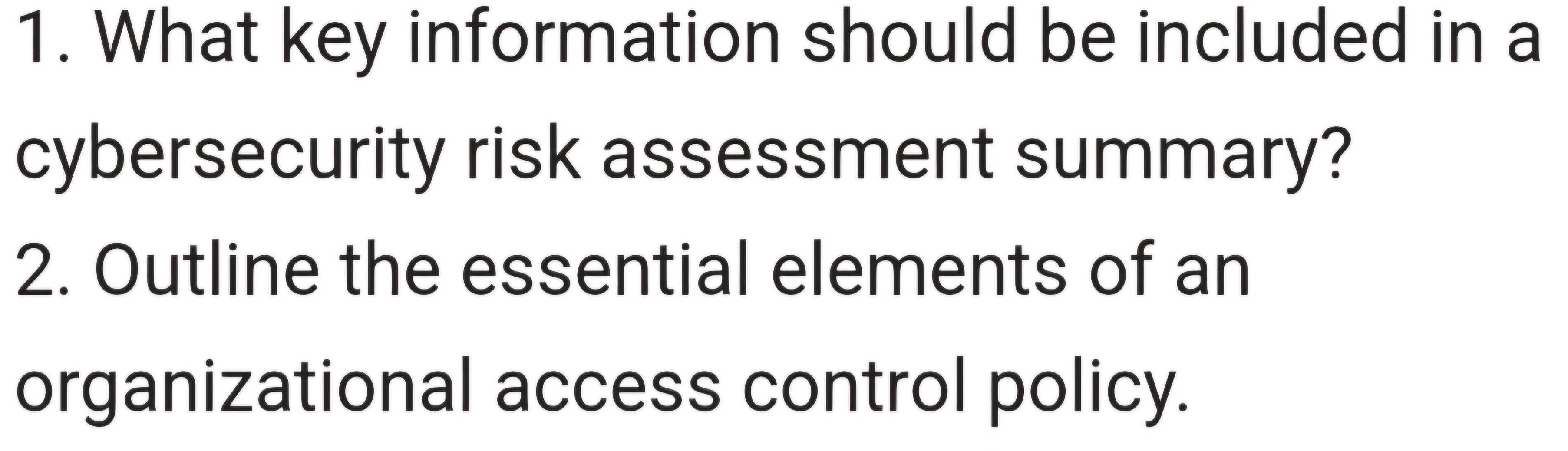 What key information should be included in a 
cybersecurity risk assessment summary? 
2. Outline the essential elements of an 
organizational access control policy.