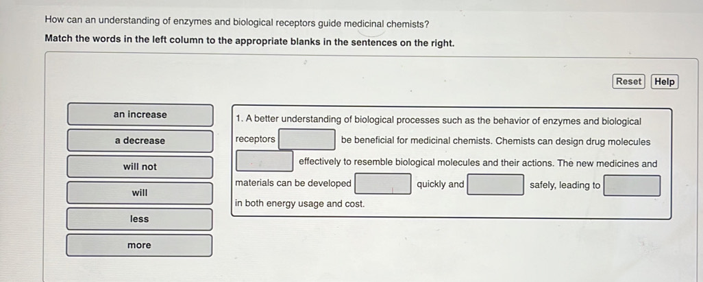 How can an understanding of enzymes and biological receptors guide medicinal chemists? 
Match the words in the left column to the appropriate blanks in the sentences on the right. 
Reset Help 
an increase 1. A better understanding of biological processes such as the behavior of enzymes and biological 
a decrease receptors be beneficial for medicinal chemists. Chemists can design drug molecules 
will not effectively to resemble biological molecules and their actions. The new medicines and 
materials can be developed 
will quickly and safely, leading to 
in both energy usage and cost. 
less 
more