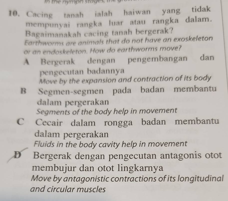 In the nymph stages, the
10. Cacing tanah ialah haiwan yang tidak
mempunyai rangka luar atau rangka dalam.
Bagaimanakah cacing tanah bergerak?
Earthworms are animals that do not have an exoskeleton
or an endoskeleton. How do earthworms move?
A Bergerak k dengan pengembangan dan
pengecutan badannya
Move by the expansion and contraction of its body
B Segmen-segmen pada badan membantu
dalam pergerakan
Segments of the body help in movement
C Cecair dalam rongga badan membantu
dalam pergerakan
Fluids in the body cavity help in movement
D Bergerak dengan pengecutan antagonis otot
membujur dan otot lingkarnya
Move by antagonistic contractions of its longitudinal
and circular muscles