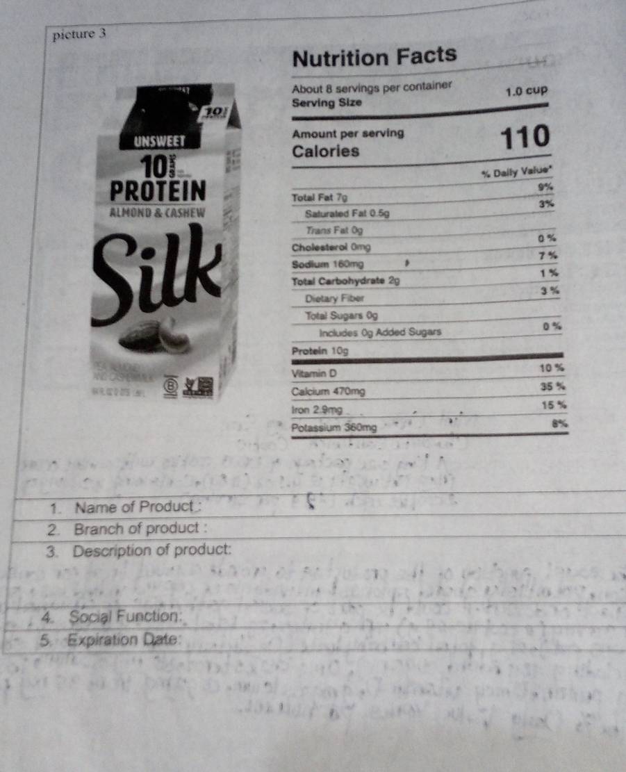 picture 3 
Nutrition Facts 
About 8 servings per container
201 Serving Size 1.0 cup 
UNSWEET Amount per serving 110
Calories
10
% Dally Value" 
PROTEIN
9%
Total Fat 7g
3%
ALMOND & CASHEW Saturated Fat 0.5g
Trans Fat 0g
0 %
Cholesterol 0mg
7%
Silk Total Carbohydrate 2g
Sodium 160mg ,
1 %
3 %
Dietary Fiber 
Total Sugars 0g
Includes 0g Added Sugars
0%
Protein 10g
Vitamin D
10 %
⑧ 35 %
Calcium 470mg
Iron 2.9mg. 15 %
Potassium 360mg
8%
1. Name of Product: 
2. Branch of product : 
3. Description of product: 
4. Social Function: 
5. Expiration Date: