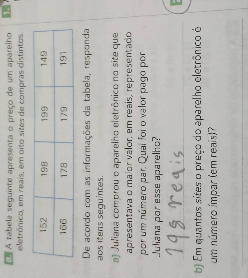 A tabela seguinte apresenta o preço de um aparelho 
eletrônico, em reais, em oito sites de compras distintos. 
De acordo com as informações da tabela, responda 
aos itens seguintes. 
a) Juliana comprou o aparelho eletrônico no site que 
apresentava o maior valor, em reais, representado 
por um número par. Qual foi o valor pago por 
Juliana por esse aparelho? 
_ 
7 
) Em quantos sites o preço do aparelho eletrônico é 
um número ímpar (em reais)? 
_