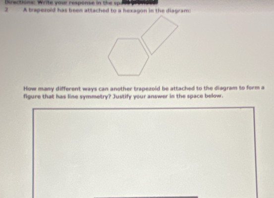 Directions: Write your response in the spi 
2 A trapezold has been attached to a hexagon in the diagram: 
How many different ways can another trapezoid be attached to the diagram to form a 
figure that has line symmetry? Justify your answer in the space below.