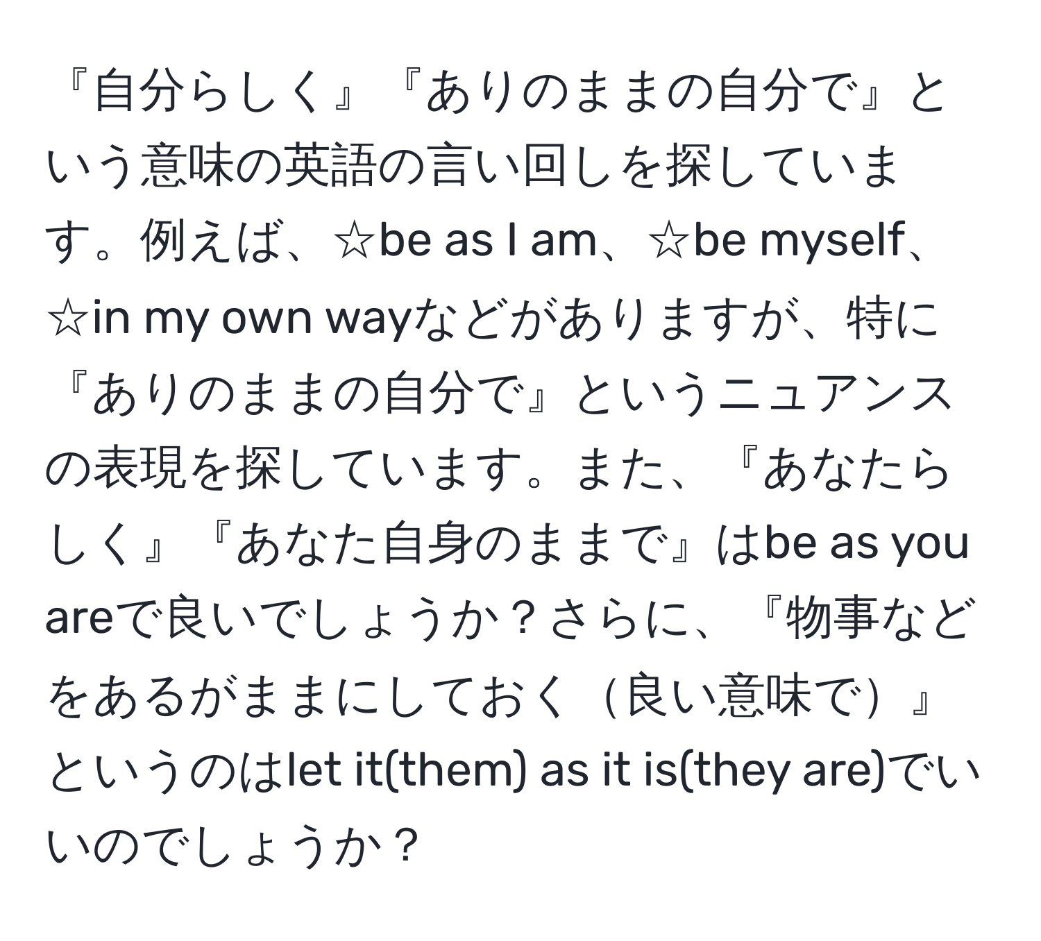 『自分らしく』『ありのままの自分で』という意味の英語の言い回しを探しています。例えば、☆be as I am、☆be myself、☆in my own wayなどがありますが、特に『ありのままの自分で』というニュアンスの表現を探しています。また、『あなたらしく』『あなた自身のままで』はbe as you areで良いでしょうか？さらに、『物事などをあるがままにしておく良い意味で』というのはlet it(them) as it is(they are)でいいのでしょうか？