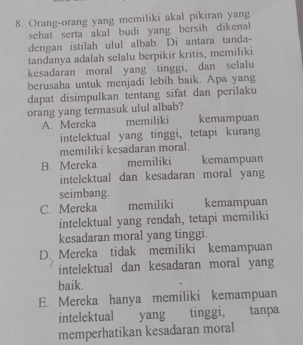 Orang-orang yang memiliki akal pikiran yang
sehat serta akal budi yang bersih dikenal
dengan istilah ulul albab. Di antara tanda-
tandanya adalah selalu berpikir kritis, memiliki
kesadaran moral yang tinggi, dan selalu
berusaha untuk menjadi lebih baik. Apa yang
dapat disimpulkan tentang sifat dan perilaku
orang yang termasuk ulul albab?
A. Mereka memiliki kemampuan
intelektual yang tinggi, tetapi kurang
memiliki kesadaran moral.
B. Mereka memiliki kemampuan
intelektual dan kesadaran moral yang
seimbang.
C. Mereka memiliki kemampuan
intelektual yang rendah, tetapi memiliki
kesadaran moral yang tinggi.
D. Mereka tidak memiliki kemampuan
intelektual dan kesadaran moral yang
baik.
E. Mereka hanya memiliki kemampuan
intelektual yang tinggi, tanpa
memperhatikan kesadaran moral