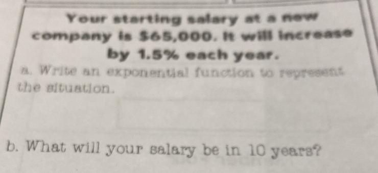 Your starting salary at a new 
company is $65,000. It will increase 
by 1.5% each year. 
a. Write an exponential function to represent 
the situation. 
b. What will your salary be in 10 years?