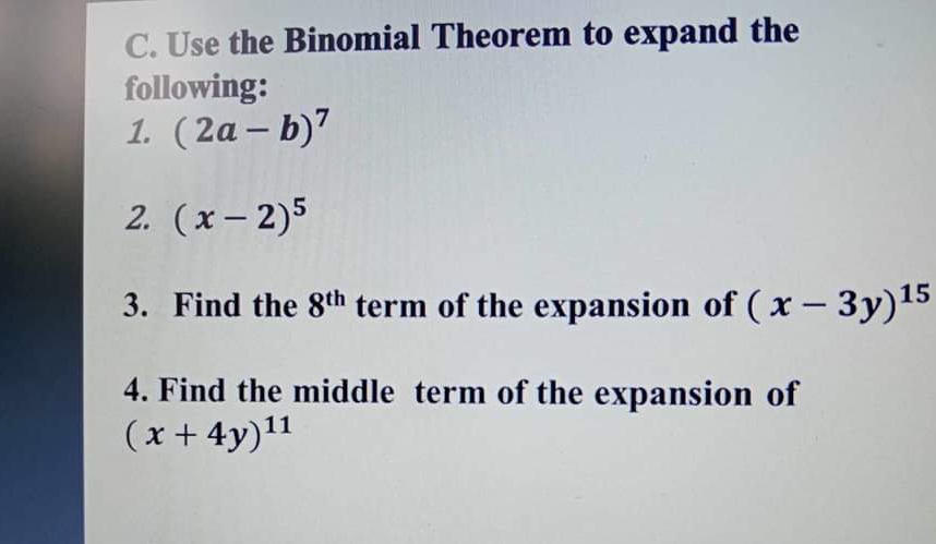 Use the Binomial Theorem to expand the 
following: 
1. (2a-b)^7
2. (x-2)^5
3. Find the 8^(th) term of the expansion of (x-3y)^15
4. Find the middle term of the expansion of
(x+4y)^11