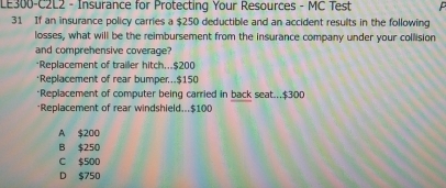 LE300-C2L2 - Insurance for Protecting Your Resources - MC Test
31 If an insurance policy carries a $250 deductible and an accident results in the following
losses, what will be the reimbursement from the insurance company under your collision
and comprehensive coverage?
*Replacement of trailer hitch... $200
·Replacement of rear bumper... $150
*Replacement of computer being carried in back seat... $300
*Replacement of rear windshield... $100
A $200
B $250
C $500
D $750