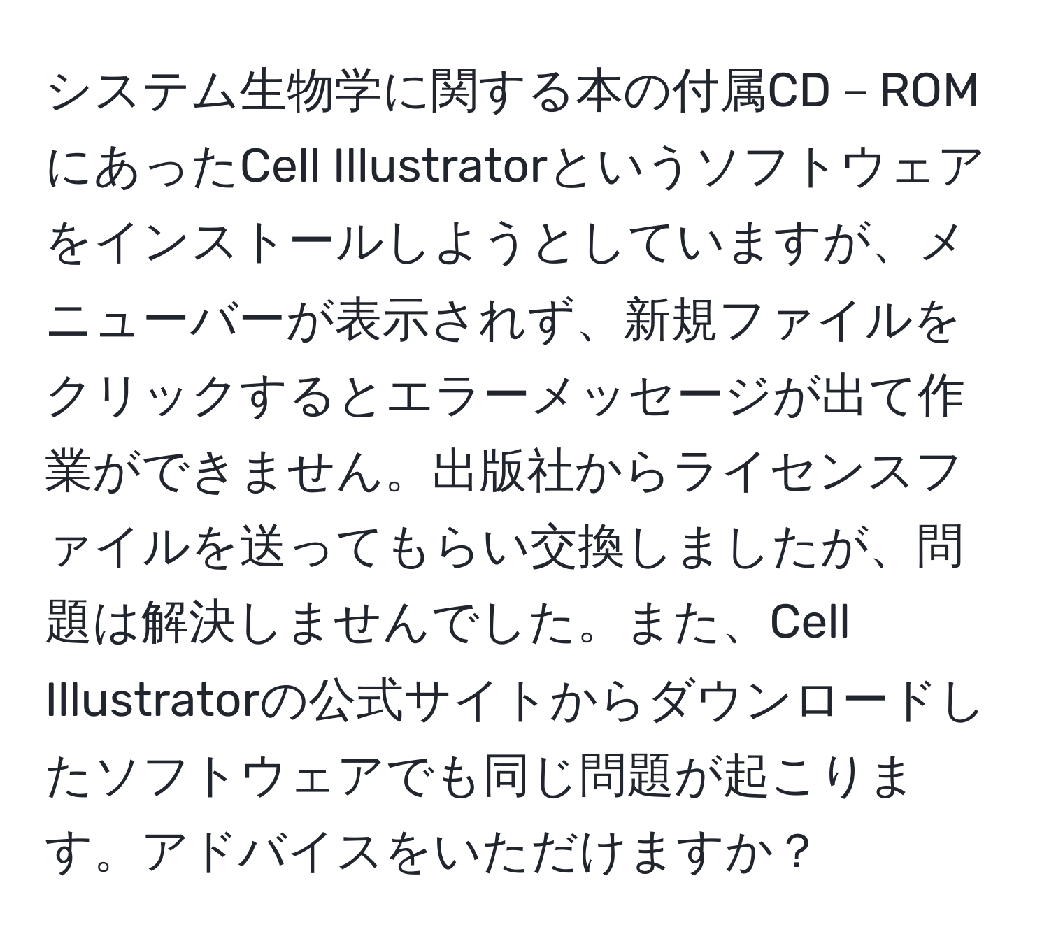 システム生物学に関する本の付属CD－ROMにあったCell Illustratorというソフトウェアをインストールしようとしていますが、メニューバーが表示されず、新規ファイルをクリックするとエラーメッセージが出て作業ができません。出版社からライセンスファイルを送ってもらい交換しましたが、問題は解決しませんでした。また、Cell Illustratorの公式サイトからダウンロードしたソフトウェアでも同じ問題が起こります。アドバイスをいただけますか？