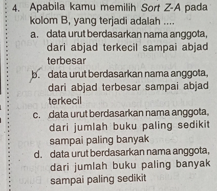 Apabila kamu memilih Sort Z-A pada
kolom B, yang terjadi adalah ....
a. data urut berdasarkan nama anggota,
dari abjad terkecil sampai abjad
terbesar
b. data urut berdasarkan nama anggota,
dari abjad terbesar sampai abjad
terkecil
c. data urut berdasarkan nama anggota,
dari jumlah buku paling sedikit 
sampai paling banyak
d. data urut berdasarkan nama anggota,
dari jumlah buku paling banyak
sampai paling sedikit