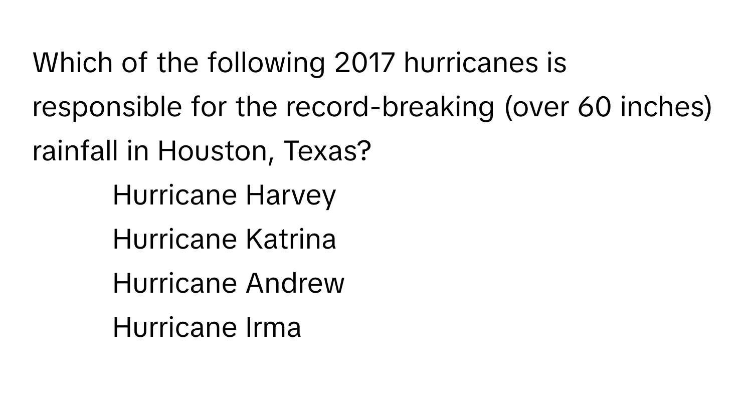 Which of the following 2017 hurricanes is responsible for the record-breaking (over 60 inches) rainfall in Houston, Texas?

1) Hurricane Harvey 
2) Hurricane Katrina 
3) Hurricane Andrew 
4) Hurricane Irma