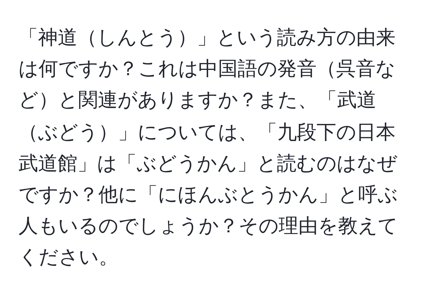 「神道しんとう」という読み方の由来は何ですか？これは中国語の発音呉音などと関連がありますか？また、「武道ぶどう」については、「九段下の日本武道館」は「ぶどうかん」と読むのはなぜですか？他に「にほんぶとうかん」と呼ぶ人もいるのでしょうか？その理由を教えてください。