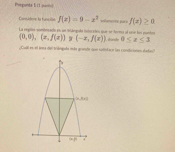 Pregunta 1 (1 punto)
Considere la función f(x)=9-x^2 solamente para f(x)≥ 0.
La región sombreada es un triángulo isósceles que se forma al unir los puntos
(0,0),(x,f(x)) Y (-x,f(x)) , donde 0≤ x≤ 3.
¿Cuál es el área del triángulo más grande que satisface las condiciones dadas?