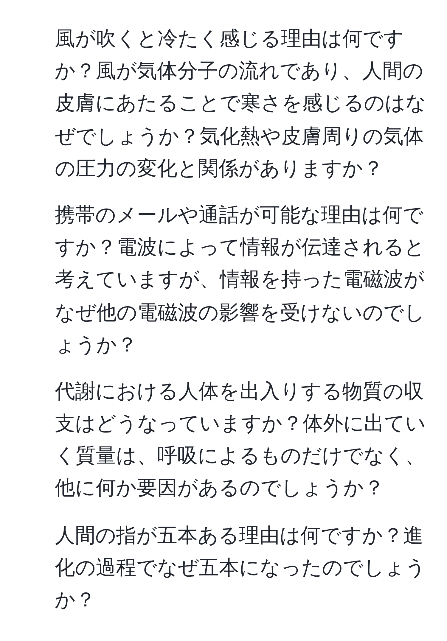 風が吹くと冷たく感じる理由は何ですか？風が気体分子の流れであり、人間の皮膚にあたることで寒さを感じるのはなぜでしょうか？気化熱や皮膚周りの気体の圧力の変化と関係がありますか？

2. 携帯のメールや通話が可能な理由は何ですか？電波によって情報が伝達されると考えていますが、情報を持った電磁波がなぜ他の電磁波の影響を受けないのでしょうか？

3. 代謝における人体を出入りする物質の収支はどうなっていますか？体外に出ていく質量は、呼吸によるものだけでなく、他に何か要因があるのでしょうか？

4. 人間の指が五本ある理由は何ですか？進化の過程でなぜ五本になったのでしょうか？