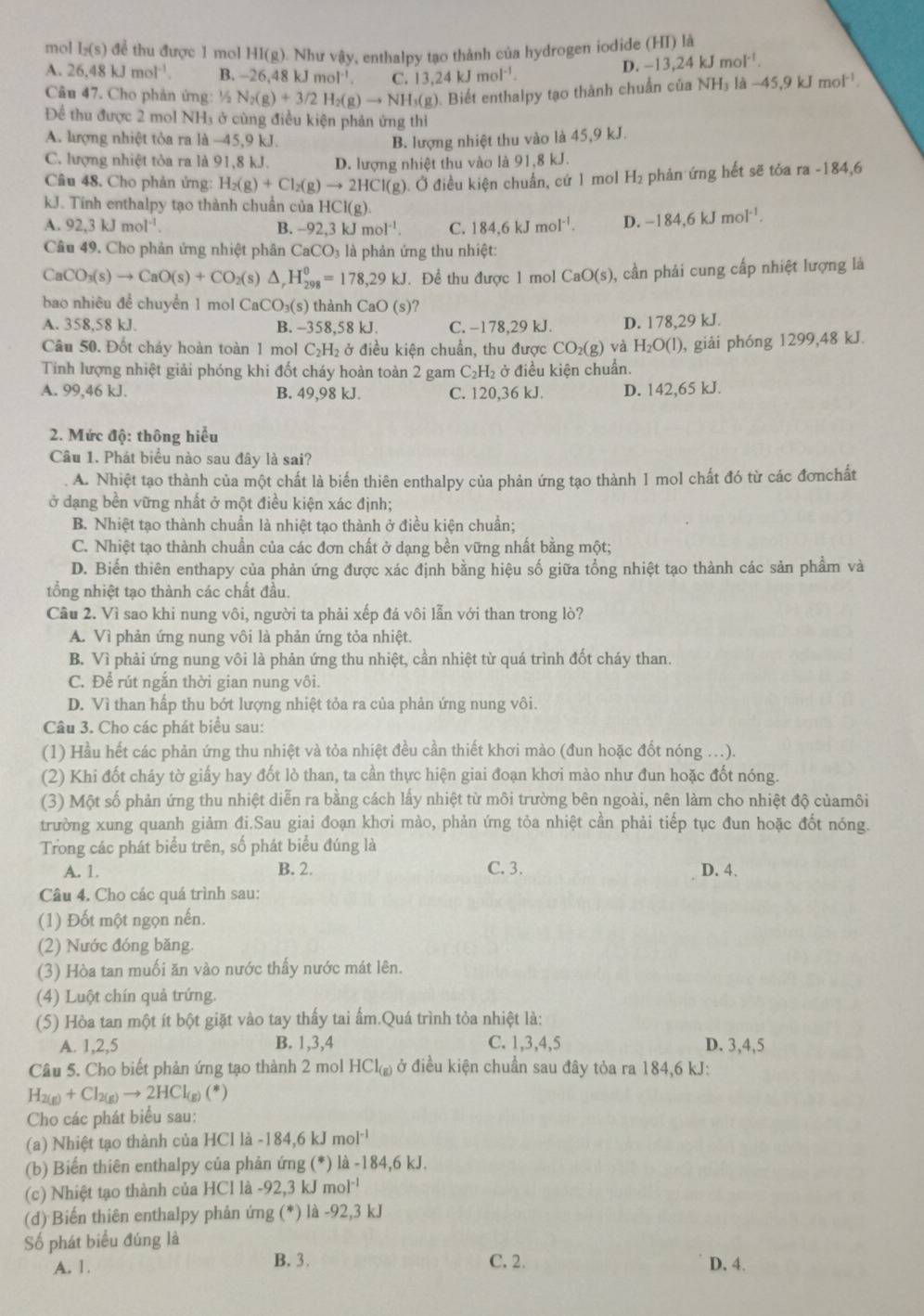 mol I_2(s) để thu được 1 mol HI(g ). Như vậy, enthalpy tạo thành của hydrogen iodide (HI) là
A. 26.48kJmol^(-1). B. -26,48kJmol^(-1). C. 13.24kJmol^(-1).
D. -13,24kJmol^(-1).
Câu 47. Cho phản ứng: ½ N_2(g)+3/2H_2(g)to NH_3(g) 0. Biết enthalpy tạo thành chuẩn của NH₃ là −45,9 Jm of¹.
Để thu được 2 mol NH₃ ở cùng điều kiện phản ứng thì
A. hượng nhiệt tỏa ra là -45,9 kJ. B. lượng nhiệt thu vào là 45,9 kJ.
C. lượng nhiệt tòa ra là 91,8 kJ. D. lượng nhiệt thu vào là 91,8 kJ.
Cầu 48. Cho phản ứng: H_2(g)+Cl_2(g)to 2HCl(g) :). Ở điều kiện chuẩn, cứ 1 mol H₂ phản ứng hết sẽ tỏa ra -184,6
kJ. Tính enthalpy tạo thành chuẩn của HCl(g).
A. 92,3kJmol^(-1). B. -92,3kJmol^(-1). C. 184,6kJmol^(-1). D. -184,6kJmol^(-1).
Câu 49. Cho phản ứng nhiệt phân CaCO_3 là phản ứng thu nhiệt:
CaCO_3(s)to CaO(s)+CO_2(s) △ _rH_(298)^0=178,29kJ. Để thu được 1 mol CaO(s) , cần phải cung cấp nhiệt lượng là
bao nhiêu để chuyển 1 mol CaCO_3(s) thành CaO(s)
A. 358,58 kJ. B. -358,58 kJ. C. −178,29 kJ. D. 178,29 kJ.
Câu 50. Đốt cháy hoàn toàn 1 mol C₂H₂ ở điều kiện chuẩn, thu được CO_2(g) và H_2O(l) , giải phóng 1299,48 kJ.
Tính lượng nhiệt giải phóng khi đốt cháy hoàn toàn 2 gam C₂H₂ ở điều kiện chuẩn.
A. 99,46 kJ. B. 49,98 kJ. C. 120,36 kJ. D. 142,65 kJ.
2. Mức độ: thông hiểu
Câu 1. Phát biểu nào sau đây là sai?
A. Nhiệt tạo thành của một chất là biến thiên enthalpy của phản ứng tạo thành 1 mol chất đó từ các đơnchất
ở dạng bền vững nhất ở một điều kiện xác định;
B. Nhiệt tạo thành chuẩn là nhiệt tạo thành ở điều kiện chuẩn;
C. Nhiệt tạo thành chuẩn của các đơn chất ở dạng bền vững nhất bằng một;
D. Biến thiên enthapy của phản ứng được xác định bằng hiệu số giữa tổng nhiệt tạo thành các sản phẩm và
tổng nhiệt tạo thành các chất đầu.
Câu 2. Vì sao khi nung vôi, người ta phải xếp đá vôi lẫn với than trong lò?
A. Vì phản ứng nung vôi là phản ứng tỏa nhiệt.
B. Vì phải ứng nung vôi là phản ứng thu nhiệt, cần nhiệt từ quá trình đốt cháy than.
C. Để rút ngắn thời gian nung vôi.
D. Vì than hấp thu bớt lượng nhiệt tỏa ra của phản ứng nung vôi.
Câu 3. Cho các phát biểu sau:
(1) Hầu hết các phản ứng thu nhiệt và tỏa nhiệt đều cần thiết khơi mào (đun hoặc đốt nóng .).
(2) Khi đốt cháy tờ giấy hay đốt lò than, ta cần thực hiện giai đoạn khơi mào như đun hoặc đốt nóng.
(3) Một số phản ứng thu nhiệt diễn ra bằng cách lấy nhiệt từ môi trường bên ngoài, nên làm cho nhiệt độ củamôi
trường xung quanh giảm đi.Sau giai đoạn khơi mào, phản ứng tỏa nhiệt cần phải tiếp tục đun hoặc đốt nóng.
Trong các phát biểu trên, số phát biểu đúng là
A. 1. B. 2. C. 3. D. 4.
Câu 4. Cho các quá trình sau:
(1) Đốt một ngọn nến.
(2) Nước đóng băng.
(3) Hòa tan muối ăn vào nước thấy nước mát lên.
(4) Luột chín quả trứng.
(5) Hòa tan một ít bột giặt vào tay thấy tai ẩm.Quá trình tỏa nhiệt là:
A. 1,2,5 B. 1,3,4 C. 1,3,4,5 D. 3,4,5
Câu 5. Cho biết phản ứng tạo thành 2 mol HCl_(g) ở điều kiện chuẩn sau đây tỏa ra 184,6 kJ:
H_2(g)+Cl_2(g)to 2HCl_(g)(*)
Cho các phát biểu sau:
(a) Nhiệt tạo thành của HCl là -184,6 kJ mol^(-1)
(b) Biến thiên enthalpy của phản ứng (*) là -184,6 kJ.
(c) Nhiệt tạo thành của HCl là -92,3 kJ mol''
(d) Biến thiên enthalpy phản ứng (*) là -92,3 kJ
Số phát biểu đúng là
A. 1. B. 3. C. 2. D. 4.