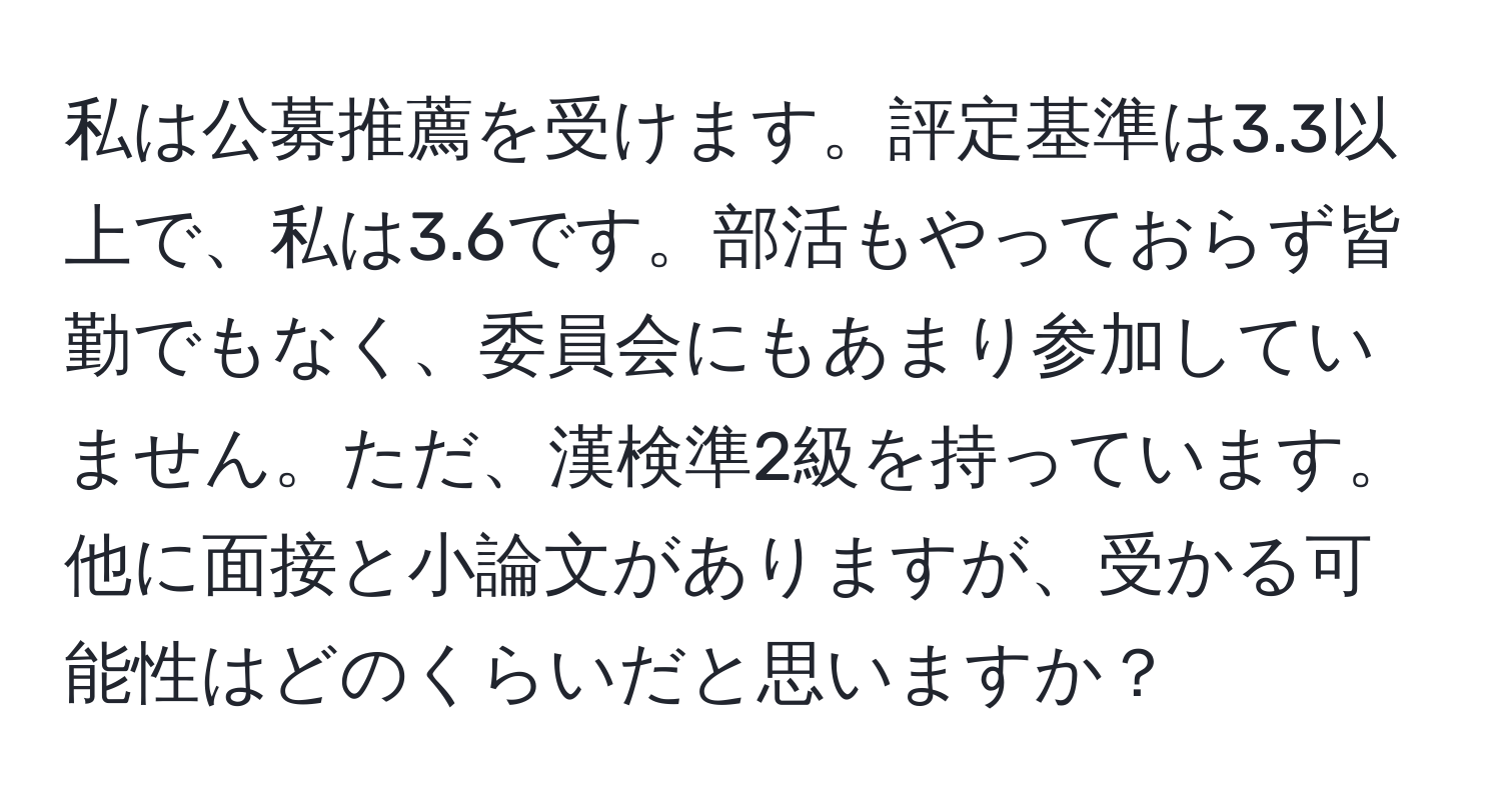 私は公募推薦を受けます。評定基準は3.3以上で、私は3.6です。部活もやっておらず皆勤でもなく、委員会にもあまり参加していません。ただ、漢検準2級を持っています。他に面接と小論文がありますが、受かる可能性はどのくらいだと思いますか？