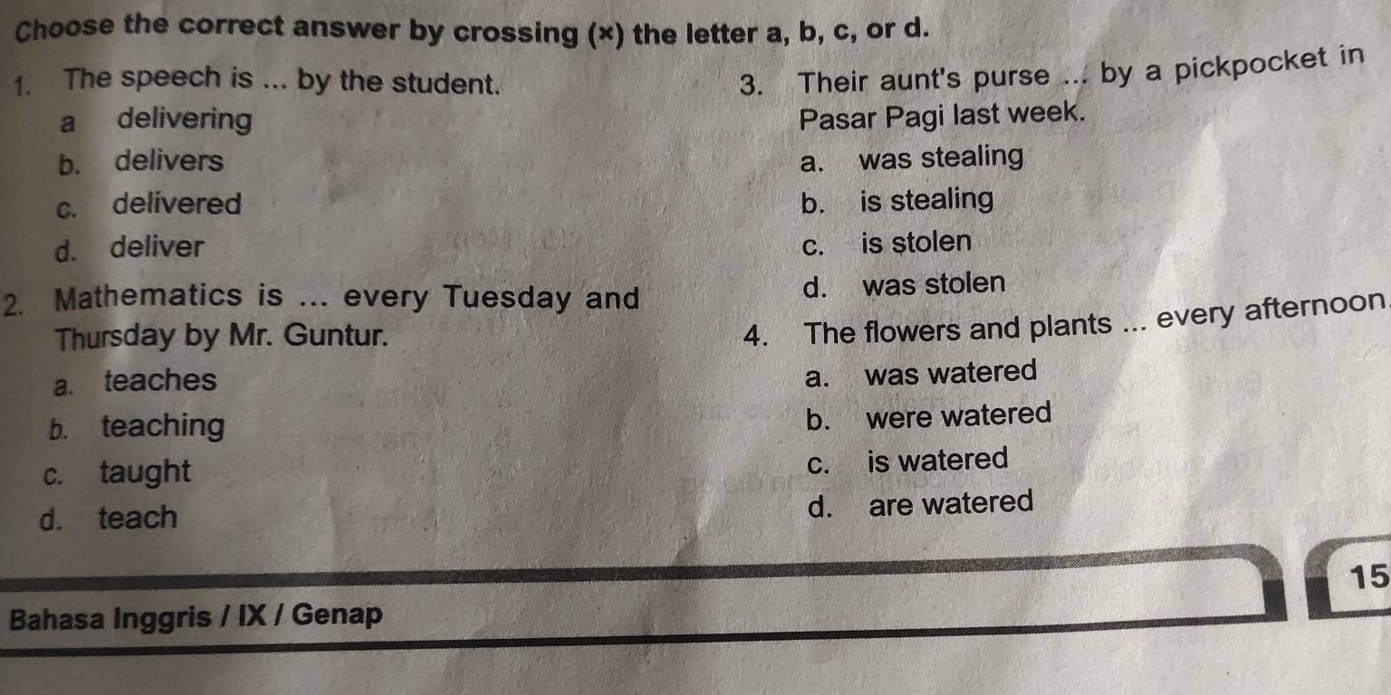 Choose the correct answer by crossing (×) the letter a, b, c, or d.
1. The speech is ... by the student.
3. Their aunt's purse ... by a pickpocket in
a delivering Pasar Pagi last week.
b. delivers a. was stealing
c. delivered b. is stealing
d. deliver c. is stolen
2. Mathematics is ... every Tuesday and d. was stolen
Thursday by Mr. Guntur.
4. The flowers and plants ... every afternoon
a. teaches
a. was watered
b. teaching
b. were watered
c. taught
c. is watered
d. teach d. are watered
15
Bahasa Inggris / IX / Genap