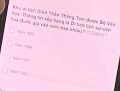 Khu di tích Đinh Thân Thắng Tam được Bộ Văn
hoá -Thông tin xếp hạng là Di tích lịch sử-văn
hoá Quốc gia vào năm bao nhiều? (1 Điểm) "
Năm 1992
Niăm 1994
Năm 1991
Năm 1993