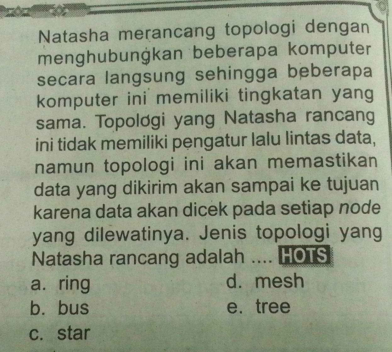 Natasha meɽancang topologi dengan
menghubunġkan beberapa komputer
secara langsung sehingga beberapa
komputer ini memiliki tingkatan yang
sama. Topolơgi yang Natasha rancang
ini tidak memiliki pengatur lalu lintas data,
namun topologi ini akan memastikan 
data yang dikirim akan sampai ke tujuan
karena data akan dicek pada setiap node
yang dilewatinya. Jenis topologi yang
Natasha rancang adalah .... HOTS
a. ring d. mesh
b. bus e. tree
c. star