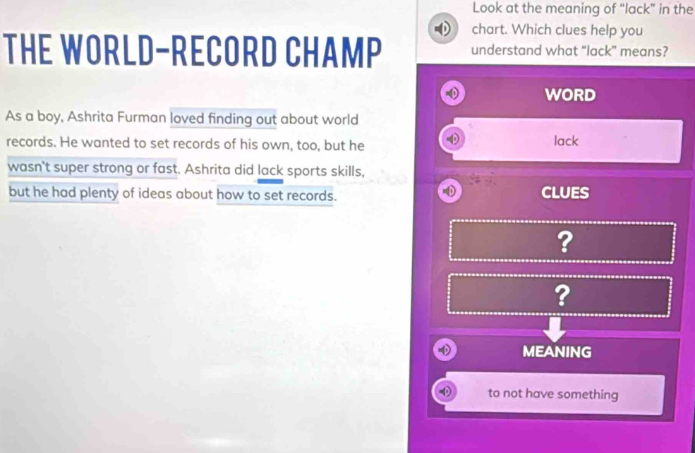 Look at the meaning of “lack” in the 
chart. Which clues help you 
THE WORLD-RECORD CHAMP understand what “lack” means? 
WORD 
As a boy, Ashrita Furman loved finding out about world 
records. He wanted to set records of his own, too, but he lack 
wasn't super strong or fast. Ashrita did lack sports skills, 
but he had plenty of ideas about how to set records. CLUES 
? 
? 
MEANING 
to not have something