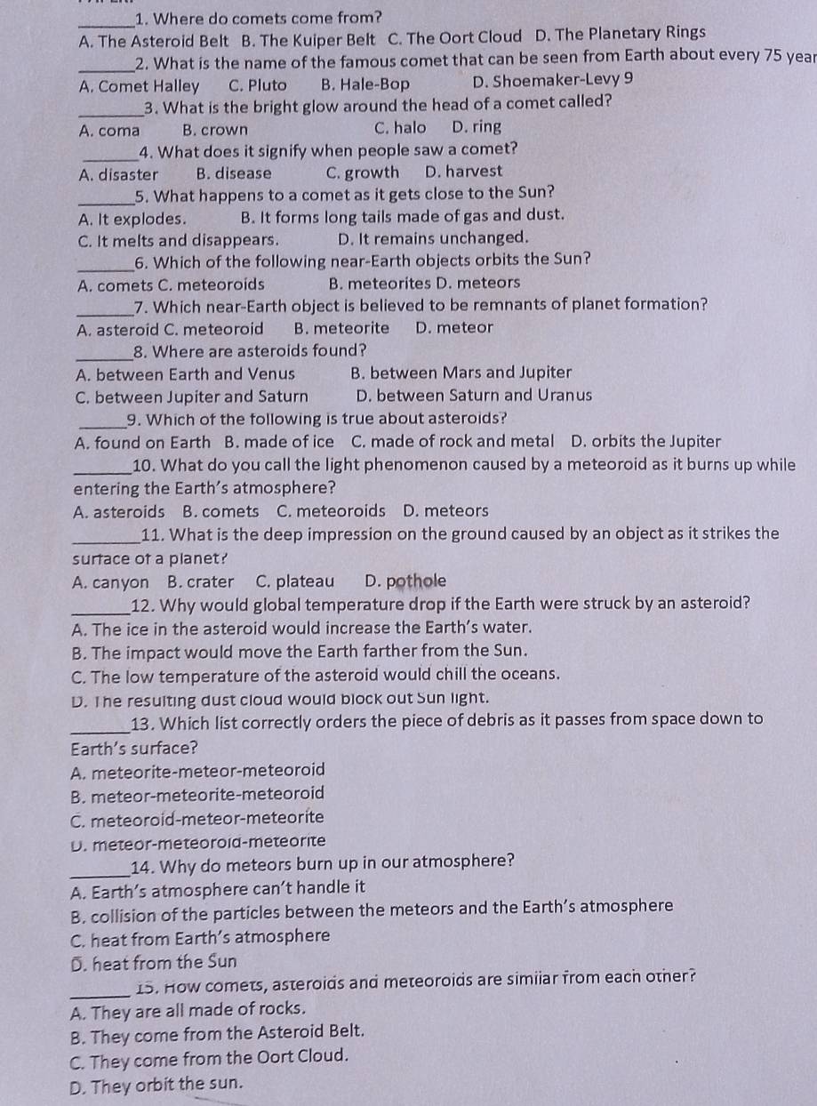 Where do comets come from?
_
A. The Asteroid Belt B. The Kuiper Belt C. The Oort Cloud D. The Planetary Rings
_2. What is the name of the famous comet that can be seen from Earth about every 75 year
A. Comet Halley C. Pluto B. Hale-Bop D. Shoemaker-Levy 9
_3. What is the bright glow around the head of a comet called?
A. coma B. crown C. halo D. ring
_4. What does it signify when people saw a comet?
A. disaster B. disease C. growth D. harvest
_
5. What happens to a comet as it gets close to the Sun?
A. It explodes. B. It forms long tails made of gas and dust.
C. It melts and disappears. D. It remains unchanged.
_
6. Which of the following near-Earth objects orbits the Sun?
A. comets C. meteoroids B. meteorites D. meteors
_
7. Which near-Earth object is believed to be remnants of planet formation?
A. asteroid C. meteoroid B. meteorite D. meteor
_
8. Where are asteroids found?
A. between Earth and Venus B. between Mars and Jupiter
C. between Jupiter and Saturn D. between Saturn and Uranus
_9. Which of the following is true about asteroids?
A. found on Earth B. made of ice C. made of rock and metal D. orbits the Jupiter
_10. What do you call the light phenomenon caused by a meteoroid as it burns up while
entering the Earth's atmosphere?
A. asteroids B. comets C. meteoroids D. meteors
_11. What is the deep impression on the ground caused by an object as it strikes the
surface of a planet?
A. canyon B. crater C. plateau D. pothole
_12. Why would global temperature drop if the Earth were struck by an asteroid?
A. The ice in the asteroid would increase the Earth’s water.
B. The impact would move the Earth farther from the Sun.
C. The low temperature of the asteroid would chill the oceans.
D. T he resulting dust cloud would block out Sun light.
_13. Which list correctly orders the piece of debris as it passes from space down to
Earth's surface?
A. meteorite-meteor-meteoroid
B. meteor-meteorite-meteoroid
C. meteoroid-meteor-meteorite
D. meteor-meteoroid-meteorite
_14. Why do meteors burn up in our atmosphere?
A. Earth’s atmosphere can’t handle it
B. collision of the particles between the meteors and the Earth’s atmosphere
C. heat from Earth’s atmosphere
D. heat from the Sun
_
15. How comets, asteroids and meteoroids are simiiar from each other?
A. They are all made of rocks.
B. They come from the Asteroid Belt.
C. They come from the Oort Cloud.
D. They orbit the sun.