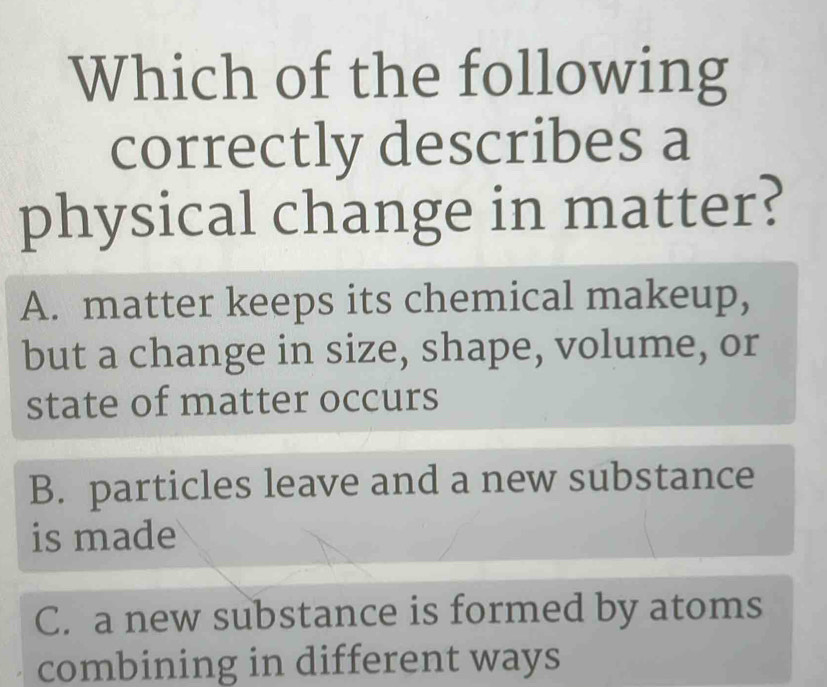 Which of the following
correctly describes a
physical change in matter?
A. matter keeps its chemical makeup,
but a change in size, shape, volume, or
state of matter occurs
B. particles leave and a new substance
is made
C. a new substance is formed by atoms
combining in different ways