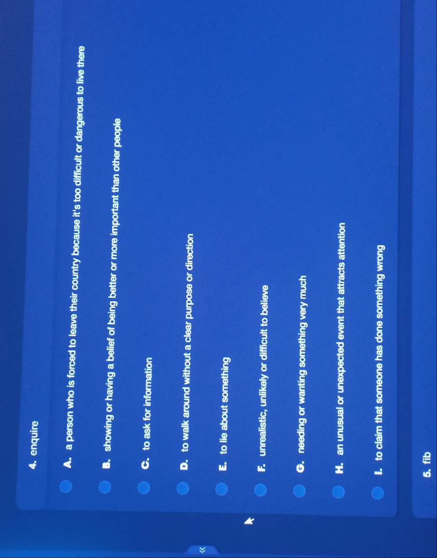 enquire
A. a person who is forced to leave their country because it's too difficult or dangerous to live there
B. showing or having a belief of being better or more important than other people
C. to ask for information
D. to walk around without a clear purpose or direction
《
E. to lie about something
F. unrealistic, unlikely or difficult to believe
G. needing or wanting something very much
H. an unusual or unexpected event that attracts attention. to claim that someone has done something wrong
5. fib
