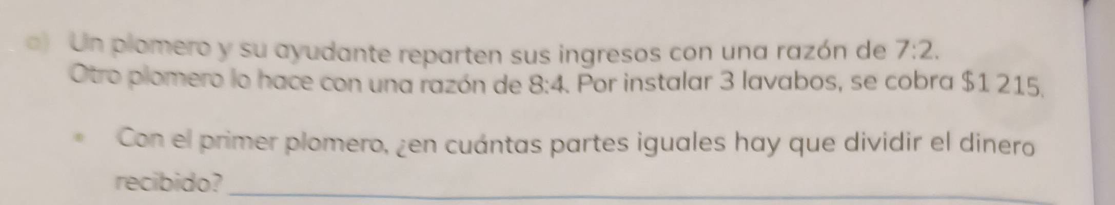 Un plomero y su ayudante reparten sus ingresos con una razón de 7:2. 
Otro plomero lo hace con una razón de 8:4 Por instalar 3 lavabos, se cobra $1 215. 
Con el primer plomero, ¿en cuántas partes iguales hay que dividir el dinero 
recibido?_