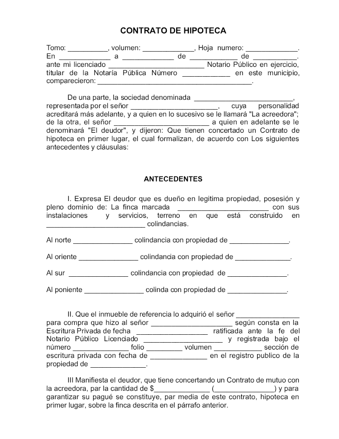 CONTRATO DE HIPOTECA
Tomo: _, volumen: _, Hoja numero:_
En
__a
de_
de
_
ante mi licenciado _ Notario Público en ejercicio,
titular de la Notaría Pública Número _en este municipio,
comparecieron:_
De una parte, la sociedad denominada_
,
representada por el señor _ cuya personalidad 
acreditará más adelante, y a quien en lo sucesivo se le llamará "La acreedora";
de la otra, el señor _a quien en adelante se le
denominará "El deudor", y dijeron: Que tienen concertado un Contrato de
hipoteca en primer lugar, el cual formalizan, de acuerdo con Los siguientes
antecedentes y cláusulas:
ANTECEDENTES
I. Expresa El deudor que es dueño en legitima propiedad, posesión y
pleno dominio de: La finca marcada _con sus
instalaciones y servicios, terreno en que está construido en
_colindancias.
Al norte _colindancia con propiedad de_
Al oriente _colindancia con propiedad de_
.
Al sur _colindancia con propiedad de_
Al poniente _colinda con propiedad de_
..
II. Que el inmueble de referencia lo adquirió el señor_
para compra que hizo al señor _según consta en la
Escritura Privada de fecha _ratificada ante la fe del
Notario Público Licenciado _y registrada bajo el
número _folio _volumen _sección de
escritura privada con fecha de _en el registro publico de la
propiedad de_
III Manifiesta el deudor, que tiene concertando un Contrato de mutuo con
la acreedora, par la cantidad de $_ _) y para
garantizar su pagué se constituye, par media de este contrato, hipoteca en
primer lugar, sobre la finca descrita en el párrafo anterior.