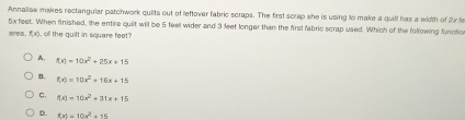 Annalise makes rectangular patchwork quiits out of lettover fabric scraps. The first scrap she is using to make a quill has a width of 2x fe
5x feet. When finished, the entire quilt will be 5 feel wider and 3 feet longer than the first fabric scrap used. Which of the following fvictio
area, f(x), ofl the quilt in square feet?
A. f(x)=10x^2+25x+15
B. f(x)=10x^2+16x+15
C. f(x)=10x^2+31x+15
D. f(x)=10x^2+15