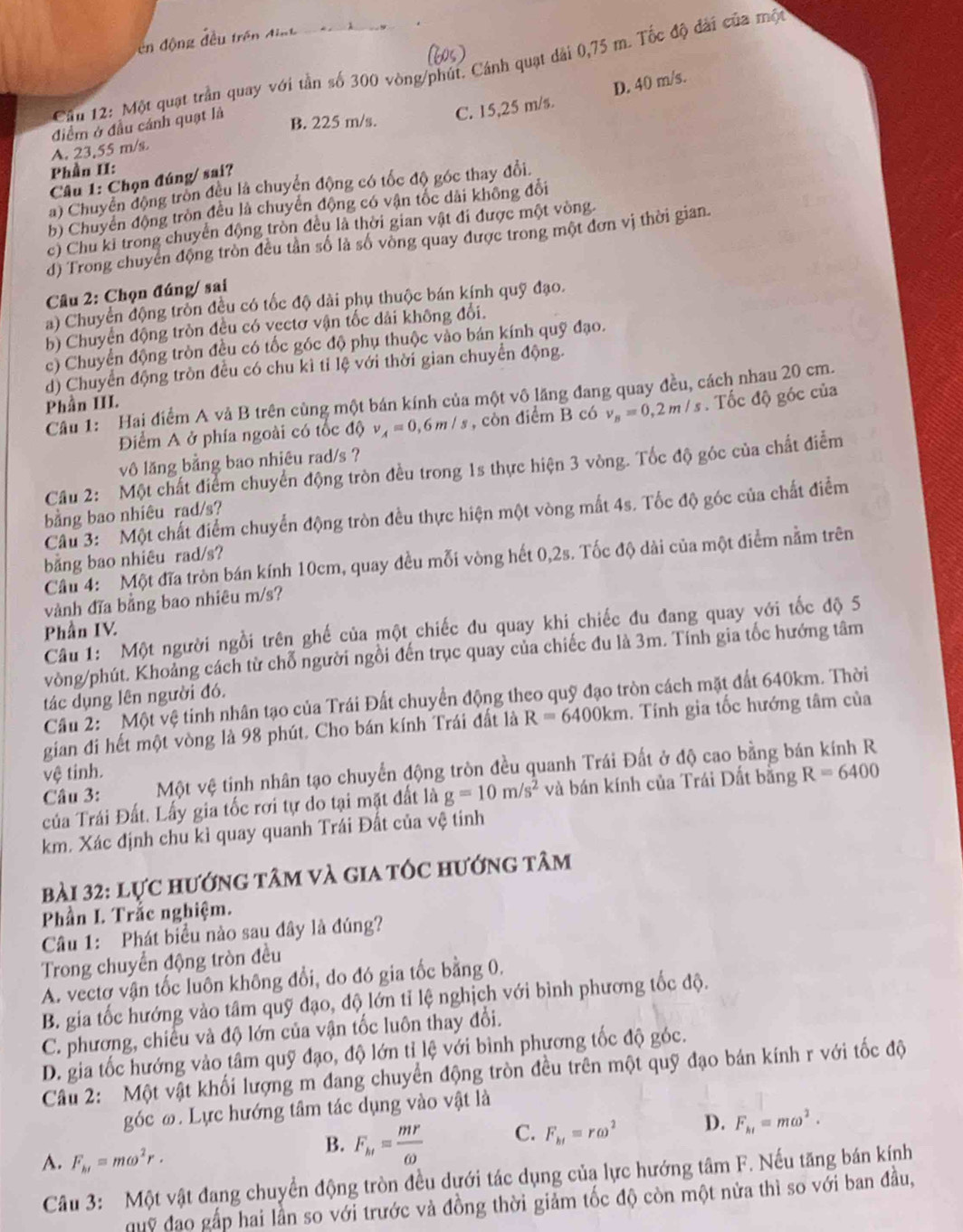 ên động đều trên điợt
Cầu 12: Một quạt trần quay với tần số 300 vòng/phút. Cánh quạt dài 0,75 m. Tốc độ đài của một
D. 40 m/s.
điểm ở đầu cánh quạt là
B. 225 m/s. C. 15,25 m/s.
A. 23,55 m/s
Phần II:
Câu 1: Chọn đúng/ sai?
a) Chuyển động trồn đều là chuyển động có tốc độ góc thay đổi.
b) Chuyển động tròn đều là chuyển động có vận tốc dài không đổi
c) Chu kỉ trong chuyển động tròn đều là thời gian vật đi được một vòng.
d) Trong chuyển động tròn đều tần số là số vòng quay được trong một đơn vị thời gian.
Câu 2: Chọn đúng/ sai
a) Chuyển động trồn đều có tốc độ dài phụ thuộc bán kính quỹ đạo.
b) Chuyển động tròn đều có vectơ vận tốc dài không đổi.
c) Chuyển động tròn đều có tốc góc độ phụ thuộc vào bán kính quỹ đạo.
d) Chuyển động tròn đều có chu kì tỉ lệ với thời gian chuyển động.
Cầu 1: Hai điểm A vả B trên cùng một bán kính của một vô lãng đang quay đều, cách nhau 20 cm.
Phần III.
Điểm A ở phía ngoài có tốc độ v_A=0,6m/s , còn điểm B có v_B=0,2m/s. Tốc độ góc của
vô lăng bằng bao nhiêu rad/s ?
Cầu 2: Một chất điểm chuyển động tròn đều trong 1s thực hiện 3 vòng. Tốc độ góc của chất điễm
bằng bao nhiêu rad/s?
Câu 3: Một chất điểm chuyển động tròn đều thực hiện một vòng mắt 4s. Tốc độ góc của chất điểm
bằng bao nhiêu rad/s?
Cầu 4: Một đĩa tròn bán kính 10cm, quay đều mỗi vòng hết 0,2s. Tốc độ dài của một điểm nằm trên
vành đĩa bằng bao nhiêu m/s?
Câu 1: Một người ngồi trên ghế của một chiếc du quay khi chiếc đu đang quay với tốc độ 5
Phần IV.
vòng/phút. Khoảng cách từ chỗ người ngồi đến trục quay của chiếc đu là 3m. Tính gia tốc hướng tâm
tác dụng lên người đó.
Câầu 2: Một vệ tinh nhân tạo của Trái Đất chuyển động theo quỹ đạo tròn cách mặt đất 640km. Thời
gian đi hết một vòng là 98 phút. Cho bán kính Trái đất là R=6400km. Tính gia tốc hướng tâm của
Câu 3: Một vệ tinh nhân tạo chuyển động tròn đều quanh Trái Đất ở độ cao bằng bán kính R
vệ tinh.
của Trái Đất. Lấy gia tốc rơi tự do tại mặt đất là g=10m/s^2 và bán kính của Trái Dất bằng R=6400
km. Xác định chu kỉ quay quanh Trái Đất của vệ tinh
bài 32: lực hướng tâm và gia tốc hướng tâm
Phần L Trắc nghiệm.
Câu 1: Phát biểu nào sau đây là đúng?
Trong chuyển động tròn đều
A. vectơ vận tốc luôn không đổi, do đó gia tốc bằng 0.
B. gia tốc hướng vào tâm quỹ đạo, độ lớn tỉ lệ nghịch với bình phương tốc độ.
C. phương, chiếu và độ lớn của vận tốc luôn thay đổi.
D. gia tốc hướng vào tâm quỹ đạo, độ lớn tỉ lệ với bình phương tốc độ góc.
Câu 2: Một vật khối lượng m đang chuyển động tròn đều trên một quỹ đạo bán kính r với tốc độ
góc ω. Lực hướng tâm tác dụng vào vật là
A. F_b1=momega^2r.
B. F_h1= mr/omega  
C. F_bt=romega^2 D. F_ht=momega^2.
Cầâu 3: Một vật đạng chuyển động tròn đều dựới tác dụng của lực hướng tâm F. Nếu tăng bán kính
quỹ đạo gấp hai lần so với trước và đồng thời giảm tốc độ còn một nửa thì so với ban đầu,
