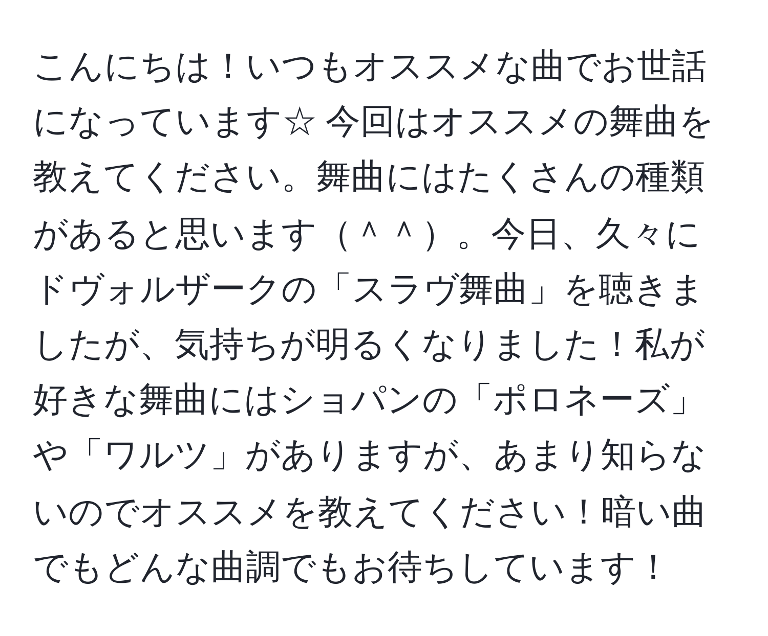 こんにちは！いつもオススメな曲でお世話になっています☆ 今回はオススメの舞曲を教えてください。舞曲にはたくさんの種類があると思います＾＾。今日、久々にドヴォルザークの「スラヴ舞曲」を聴きましたが、気持ちが明るくなりました！私が好きな舞曲にはショパンの「ポロネーズ」や「ワルツ」がありますが、あまり知らないのでオススメを教えてください！暗い曲でもどんな曲調でもお待ちしています！