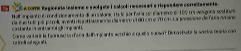 Acorrs Ragionate insieme e svolgete i calcoli necessari a rispondere correttamente. 
Nell'impianto di condizionamento di un salone, i tubi per l'aría col diametro di 100 cm vengono sostitut 
da due tubi piû piccoli, aventí rispettivamente diametro di 80 cm e 70 cm. La pressione dellaria rimane 
costante in entrambi gli impianti. 
Come varierà la fuoriuscita d'aria dall'impianto vecchio a quello nuovo? Dimostrate la vostra teoria con 
calcoli adeguati.