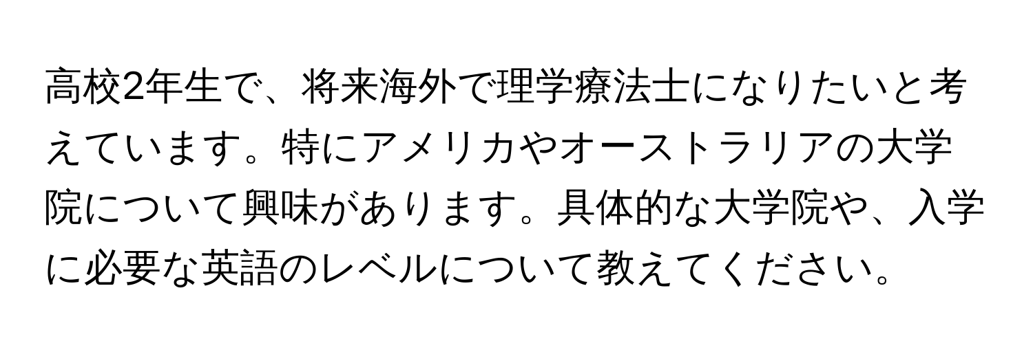 高校2年生で、将来海外で理学療法士になりたいと考えています。特にアメリカやオーストラリアの大学院について興味があります。具体的な大学院や、入学に必要な英語のレベルについて教えてください。