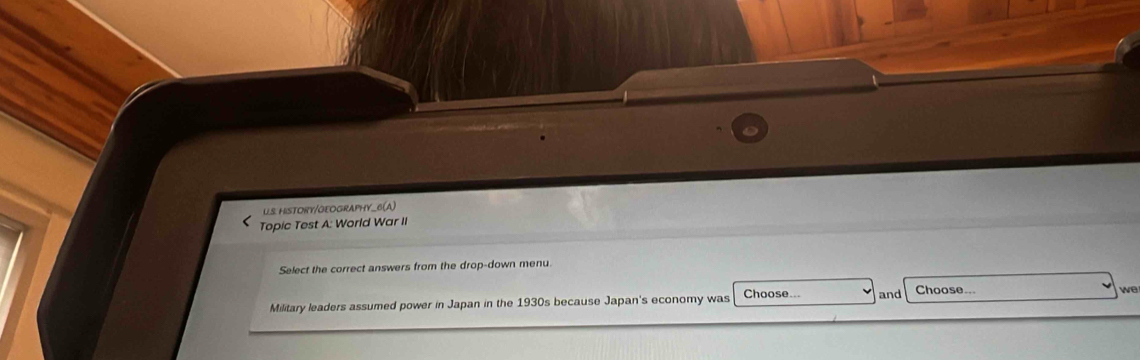 HISTORY/GEOGRAPHY_6(A) 
Topic Test A: World War II 
Select the correct answers from the drop-down menu. 
Military leaders assumed power in Japan in the 1930s because Japan's economy was Choose... and Choose.. 
we