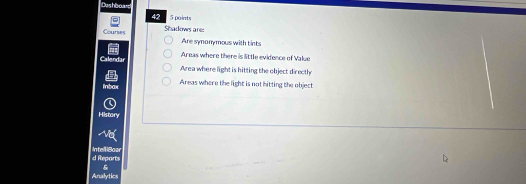 Dashboard 
42 5 points 
Courses Shadows are: 
Are synonymous with tints 
Areas where there is little evidence of Value 
Calendar 
Area where light is hitting the object directly 
Inbox 
Areas where the light is not hitting the object 
History 
No 
IntelliBoar 
d Reports 
& 
Analytics