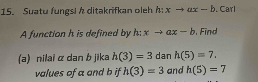 Suatu fungsi h ditakrifkan oleh h:xto ax-b. Cari 
A function h is defined by h:xto ax-b. Find 
(a) nilai α dan b jika h(3)=3 dan h(5)=7. 
values of a and b if h(3)=3 and h(5)=7