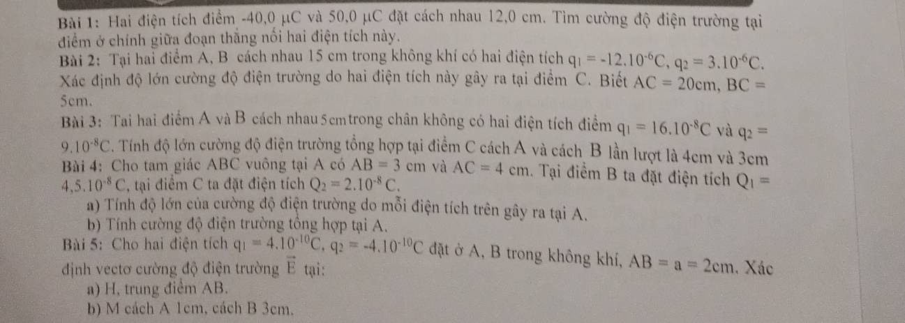 Hai điện tích điểm -40,0 μC và 50,0 μC đặt cách nhau 12,0 cm. Tìm cường độ điện trường tại
điểm ở chính giữa đoạn thắng nổi hai điện tích này.
Bài 2: Tại hai điểm A, B cách nhau 15 cm trong không khí có hai điện tích q_1=-12.10^(-6)C,q_2=3.10^(-6)C.
Xác định độ lớn cường độ điện trường do hai điện tích này gây ra tại điểm C. Biết AC=20cm,BC=
5cm.
Bài 3: Tai hai điểm A và B cách nhau5cmtrong chân không có hai điện tích điểm q_1=16.10^(-8)C và q_2=
9. 10^(-8)C. Tính độ lớn cường độ điện trường tổng hợp tại điểm C cách A và cách B lần lượt là 4cm và 3cm
Bài 4: Cho tam giác ABC vuông tại A có AB=3cm và AC=4cm. Tại điểm B ta đặt điện tích Q_1=
4,5.10^(-8)C , tại điểm C ta đặt điện tích Q_2=2.10^(-8)C.
a) Tính độ lớn của cường độ điện trường do mỗi điện tích trên gây ra tại A.
b) Tính cường độ điện trường tổng hợp tại A.
Bài 5: Cho hai điện tích q_1=4.10^(-10)C,q_2=-4.10^(-10)C đặt ở A, B trong không khí, AB=a=2cm
định vectơ cường độ điện trường vector E tại: . Xác
a) H, trung điểm AB.
b) M cách A 1cm, cách B 3cm.