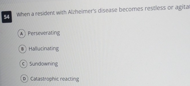 When a resident with Alzheimer's disease becomes restless or agita
APerseverating
B Hallucinating
c Sundowning
D Catastrophic reacting