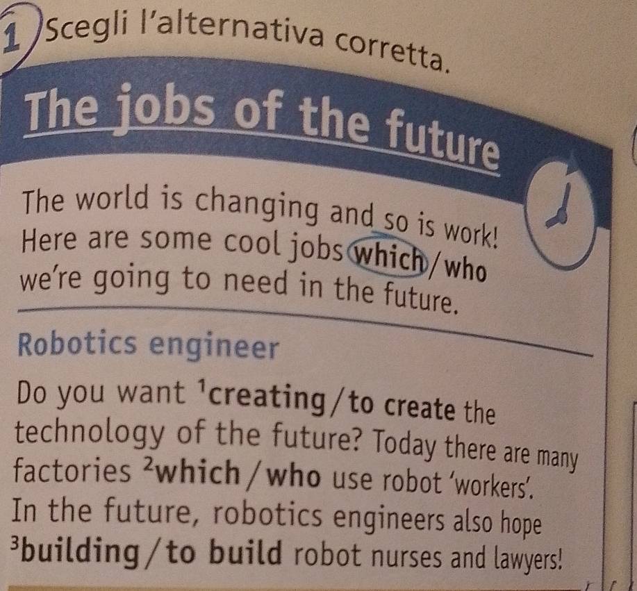 Scegli l’alternativa corretta. 
The jobs of the future 
The world is changing and so is work! 
Here are some cool jobs which/who 
we’re going to need in the future. 
Robotics engineer 
Do you want 1 creating/to create the 
technology of the future? Today there are many 
factories^2 which/who use robot ‘workers’. 
In the future, robotics engineers also hope 
³building/to build robot nurses and lawyers!