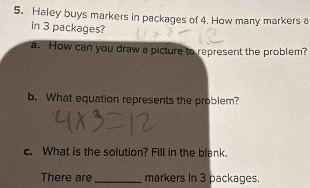 Haley buys markers in packages of 4. How many markers a 
in 3 packages? 
a. How can you draw a picture to represent the problem? 
b. What equation represents the problem? 
c. What is the solution? Fill in the blank. 
There are_ markers in 3 packages.