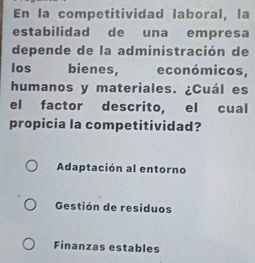 En la competitividad laboral, la
estabilidad de una empresa
depende de la administración de
los bienes, económicos,
humanos y materiales. ¿Cuál es
el factor descrito, el cual
propicia la competitividad?
Adaptación al entorno
Gestión de residuos
Finanzas estables