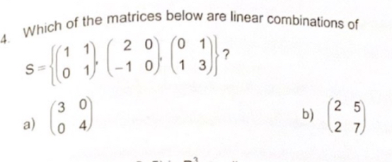 Which of the matrices below are linear combinations of
S= beginpmatrix 1&1 0&1endpmatrix ,beginpmatrix 2&0 -1&0endpmatrix ,beginpmatrix 0&1 1&3endpmatrix  ?
b)
a) beginpmatrix 3&0 0&4endpmatrix beginpmatrix 2&5 2&7endpmatrix