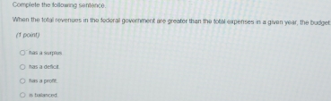 Complete the following sentence.
When the total revenues in the federal government are greater than the fotal expenses in a given year, the budget
(1 point)
as à surplus
has a deficit.
has a proft.
is balanced.