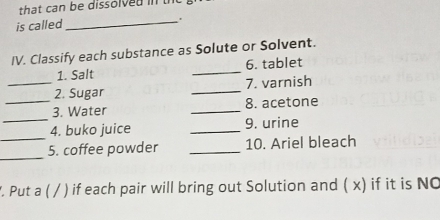 that can be dissolved in 
is called 
_ 
IV. Classify each substance as Solute or Solvent. 
1. Salt _6. tablet 
_2. Sugar _7. varnish 
_ 
_3. Water _8. acetone 
_ 
4. buko juice _9. urine 
_ 
5. coffee powder _10. Ariel bleach 
. Put a ( / ) if each pair will bring out Solution and ( x) if it is NO