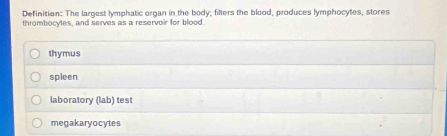 Definition: The largest lymphatic organ in the body; filters the blood, produces lymphocytes, stores
thrombocytes, and serves as a reservoir for blood.
thymus
spleen
laboratory (lab) test
megakaryocytes